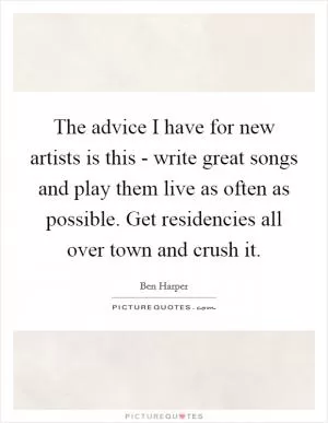 The advice I have for new artists is this - write great songs and play them live as often as possible. Get residencies all over town and crush it Picture Quote #1
