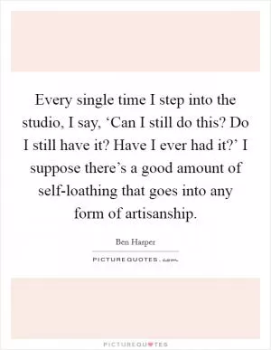Every single time I step into the studio, I say, ‘Can I still do this? Do I still have it? Have I ever had it?’ I suppose there’s a good amount of self-loathing that goes into any form of artisanship Picture Quote #1
