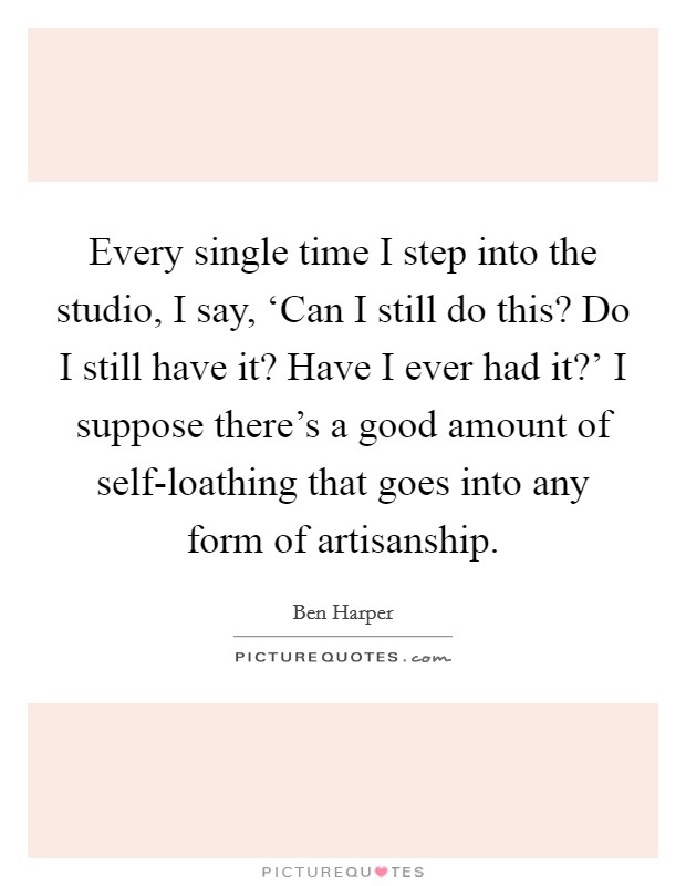 Every single time I step into the studio, I say, ‘Can I still do this? Do I still have it? Have I ever had it?' I suppose there's a good amount of self-loathing that goes into any form of artisanship Picture Quote #1