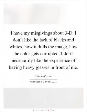I have my misgivings about 3-D. I don’t like the lack of blacks and whites, how it dulls the image, how the color gets corrupted. I don’t necessarily like the experience of having heavy glasses in front of me Picture Quote #1
