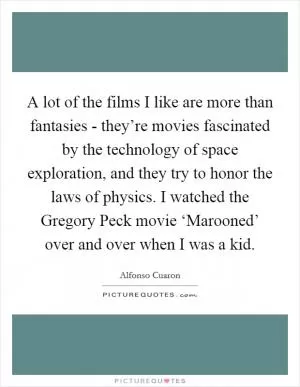 A lot of the films I like are more than fantasies - they’re movies fascinated by the technology of space exploration, and they try to honor the laws of physics. I watched the Gregory Peck movie ‘Marooned’ over and over when I was a kid Picture Quote #1