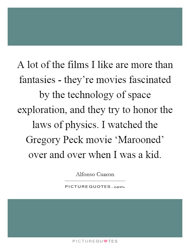 A lot of the films I like are more than fantasies - they're movies fascinated by the technology of space exploration, and they try to honor the laws of physics. I watched the Gregory Peck movie ‘Marooned' over and over when I was a kid Picture Quote #1