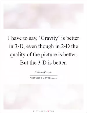 I have to say, ‘Gravity’ is better in 3-D, even though in 2-D the quality of the picture is better. But the 3-D is better Picture Quote #1