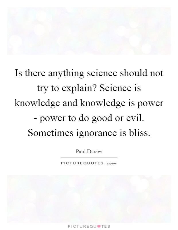 Is there anything science should not try to explain? Science is knowledge and knowledge is power - power to do good or evil. Sometimes ignorance is bliss Picture Quote #1