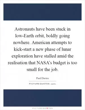 Astronauts have been stuck in low-Earth orbit, boldly going nowhere. American attempts to kick-start a new phase of lunar exploration have stalled amid the realisation that NASA’s budget is too small for the job Picture Quote #1