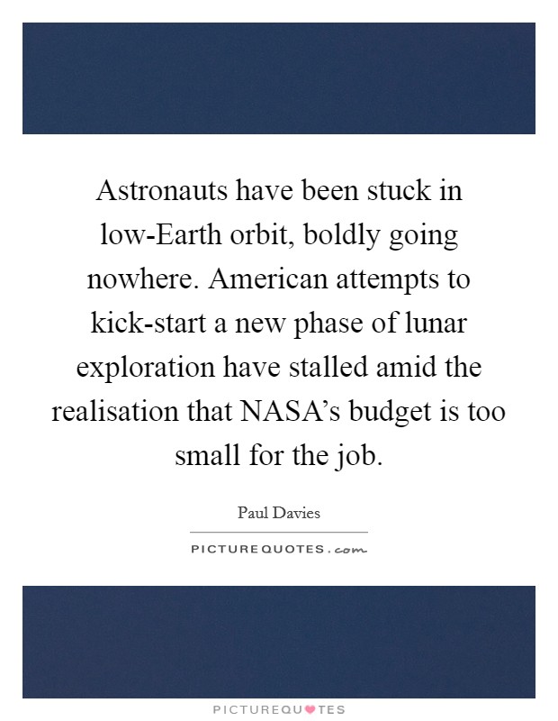 Astronauts have been stuck in low-Earth orbit, boldly going nowhere. American attempts to kick-start a new phase of lunar exploration have stalled amid the realisation that NASA's budget is too small for the job Picture Quote #1