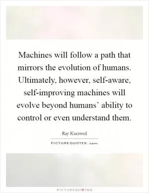 Machines will follow a path that mirrors the evolution of humans. Ultimately, however, self-aware, self-improving machines will evolve beyond humans’ ability to control or even understand them Picture Quote #1