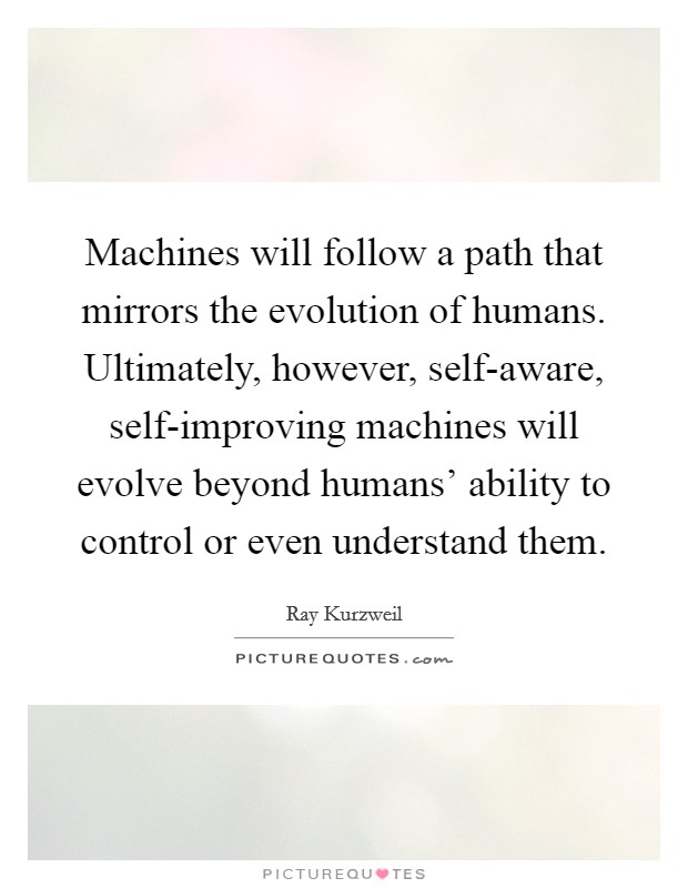 Machines will follow a path that mirrors the evolution of humans. Ultimately, however, self-aware, self-improving machines will evolve beyond humans' ability to control or even understand them Picture Quote #1