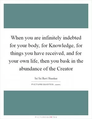 When you are infinitely indebted for your body, for Knowledge, for things you have received, and for your own life, then you bask in the abundance of the Creator Picture Quote #1
