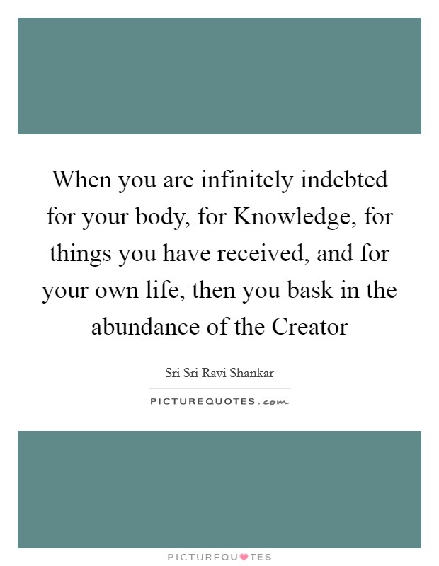 When you are infinitely indebted for your body, for Knowledge, for things you have received, and for your own life, then you bask in the abundance of the Creator Picture Quote #1