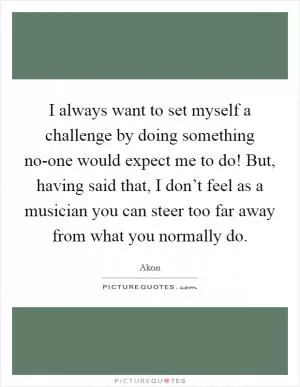 I always want to set myself a challenge by doing something no-one would expect me to do! But, having said that, I don’t feel as a musician you can steer too far away from what you normally do Picture Quote #1