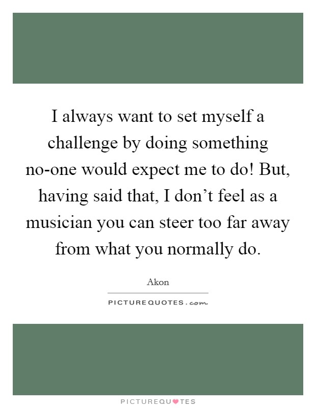 I always want to set myself a challenge by doing something no-one would expect me to do! But, having said that, I don't feel as a musician you can steer too far away from what you normally do Picture Quote #1