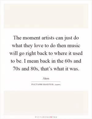 The moment artists can just do what they love to do then music will go right back to where it used to be. I mean back in the  60s and  70s and  80s, that’s what it was Picture Quote #1