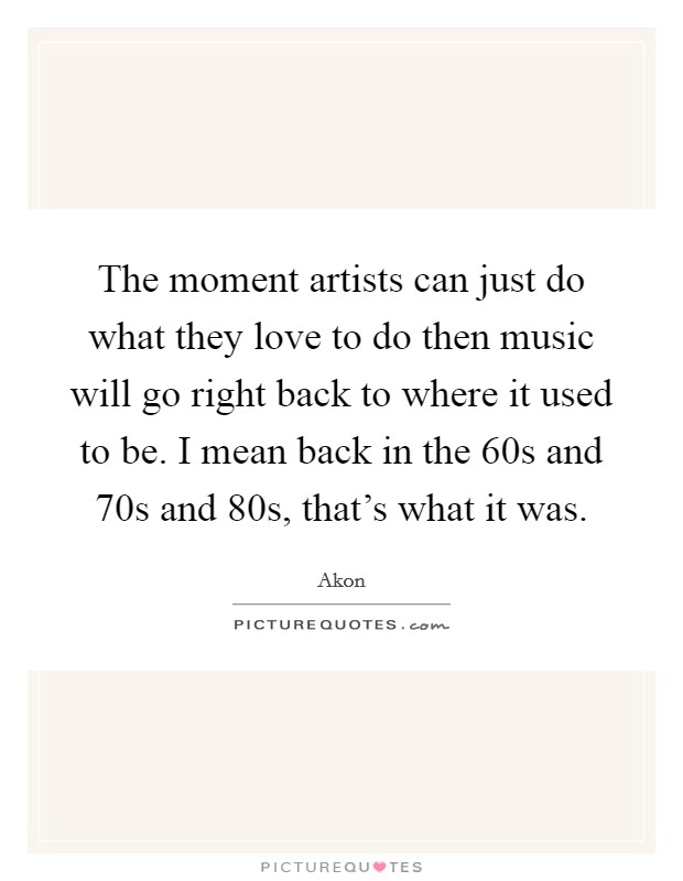 The moment artists can just do what they love to do then music will go right back to where it used to be. I mean back in the  60s and  70s and  80s, that's what it was Picture Quote #1
