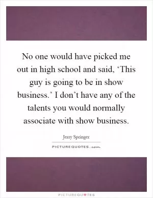 No one would have picked me out in high school and said, ‘This guy is going to be in show business.’ I don’t have any of the talents you would normally associate with show business Picture Quote #1