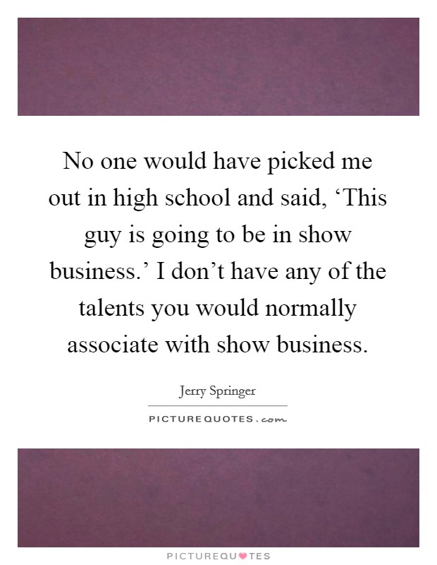 No one would have picked me out in high school and said, ‘This guy is going to be in show business.' I don't have any of the talents you would normally associate with show business Picture Quote #1