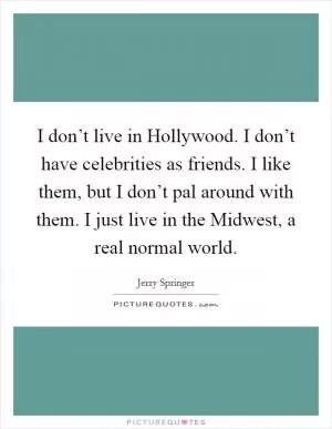 I don’t live in Hollywood. I don’t have celebrities as friends. I like them, but I don’t pal around with them. I just live in the Midwest, a real normal world Picture Quote #1