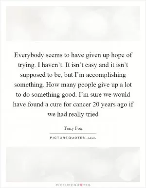 Everybody seems to have given up hope of trying. I haven’t. It isn’t easy and it isn’t supposed to be, but I’m accomplishing something. How many people give up a lot to do something good. I’m sure we would have found a cure for cancer 20 years ago if we had really tried Picture Quote #1