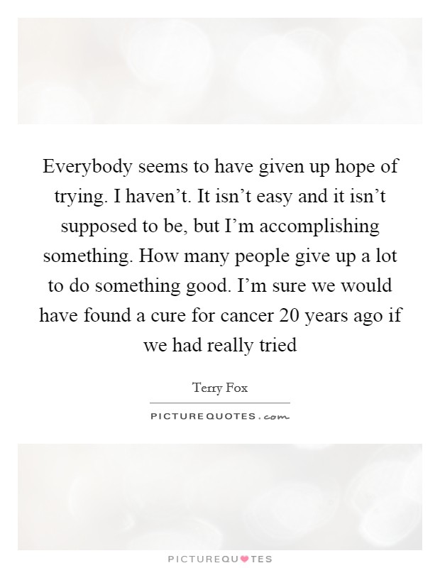 Everybody seems to have given up hope of trying. I haven't. It isn't easy and it isn't supposed to be, but I'm accomplishing something. How many people give up a lot to do something good. I'm sure we would have found a cure for cancer 20 years ago if we had really tried Picture Quote #1