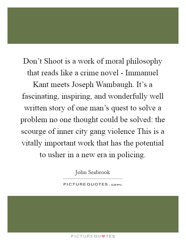 Don't Shoot is a work of moral philosophy that reads like a crime novel - Immanuel Kant meets Joseph Wambaugh. It's a fascinating, inspiring, and wonderfully well written story of one man's quest to solve a problem no one thought could be solved: the scourge of inner city gang violence This is a vitally important work that has the potential to usher in a new era in policing Picture Quote #1