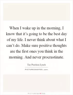 When I wake up in the morning, I know that it’s going to be the best day of my life. I never think about what I can’t do. Make sure positive thoughts are the first ones you think in the morning. And never procrastinate Picture Quote #1