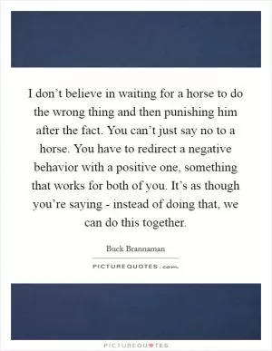 I don’t believe in waiting for a horse to do the wrong thing and then punishing him after the fact. You can’t just say no to a horse. You have to redirect a negative behavior with a positive one, something that works for both of you. It’s as though you’re saying - instead of doing that, we can do this together Picture Quote #1