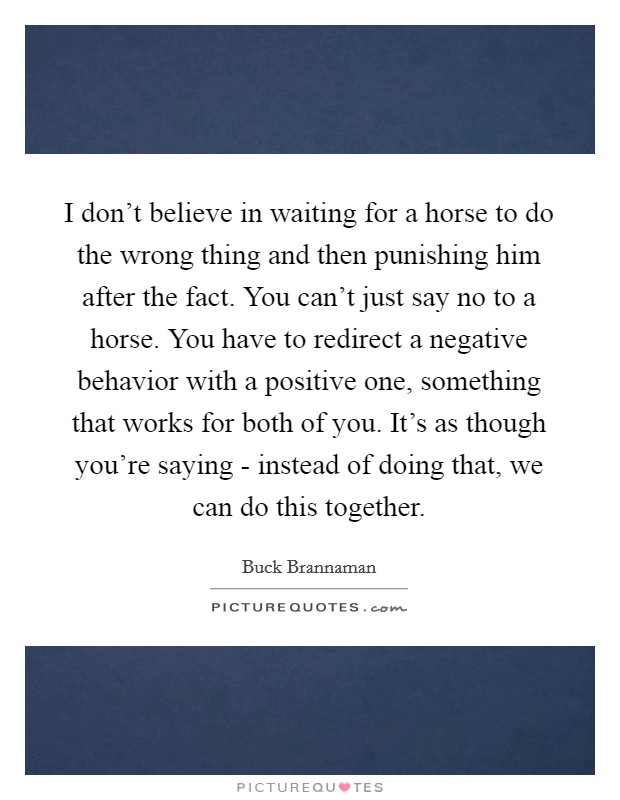 I don't believe in waiting for a horse to do the wrong thing and then punishing him after the fact. You can't just say no to a horse. You have to redirect a negative behavior with a positive one, something that works for both of you. It's as though you're saying - instead of doing that, we can do this together Picture Quote #1