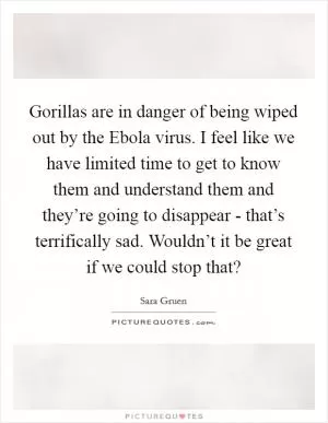 Gorillas are in danger of being wiped out by the Ebola virus. I feel like we have limited time to get to know them and understand them and they’re going to disappear - that’s terrifically sad. Wouldn’t it be great if we could stop that? Picture Quote #1
