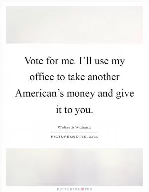 Vote for me. I’ll use my office to take another American’s money and give it to you Picture Quote #1