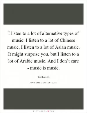 I listen to a lot of alternative types of music: I listen to a lot of Chinese music, I listen to a lot of Asian music. It might surprise you, but I listen to a lot of Arabic music. And I don’t care - music is music Picture Quote #1