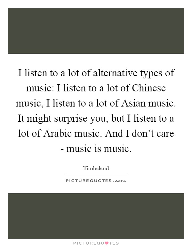 I listen to a lot of alternative types of music: I listen to a lot of Chinese music, I listen to a lot of Asian music. It might surprise you, but I listen to a lot of Arabic music. And I don't care - music is music Picture Quote #1