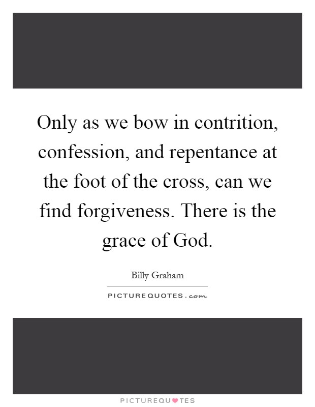 Only as we bow in contrition, confession, and repentance at the foot of the cross, can we find forgiveness. There is the grace of God Picture Quote #1
