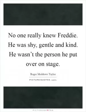 No one really knew Freddie. He was shy, gentle and kind. He wasn’t the person he put over on stage Picture Quote #1