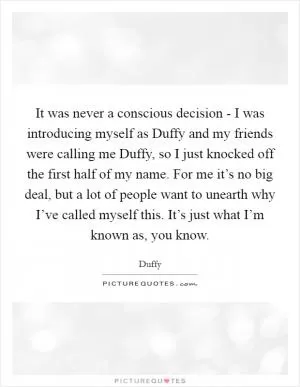 It was never a conscious decision - I was introducing myself as Duffy and my friends were calling me Duffy, so I just knocked off the first half of my name. For me it’s no big deal, but a lot of people want to unearth why I’ve called myself this. It’s just what I’m known as, you know Picture Quote #1