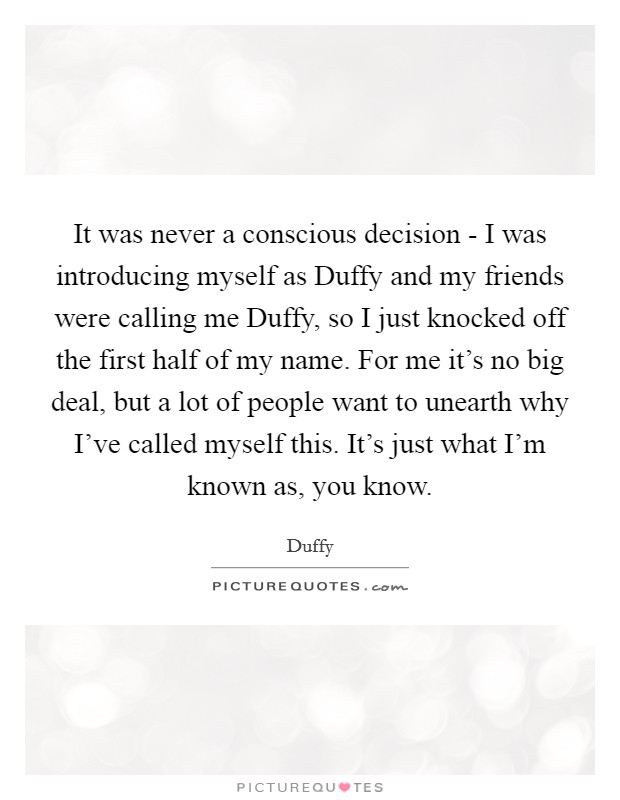 It was never a conscious decision - I was introducing myself as Duffy and my friends were calling me Duffy, so I just knocked off the first half of my name. For me it's no big deal, but a lot of people want to unearth why I've called myself this. It's just what I'm known as, you know Picture Quote #1