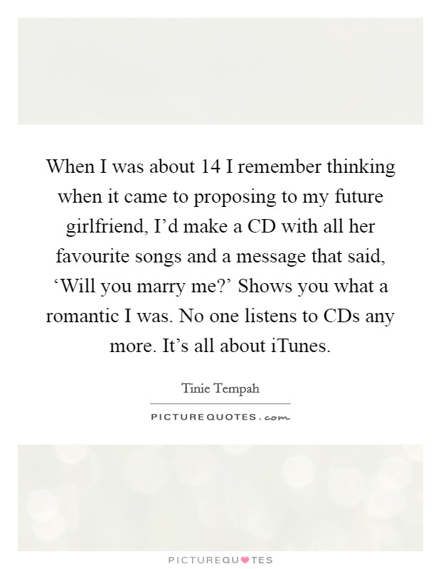When I was about 14 I remember thinking when it came to proposing to my future girlfriend, I'd make a CD with all her favourite songs and a message that said, ‘Will you marry me?' Shows you what a romantic I was. No one listens to CDs any more. It's all about iTunes Picture Quote #1