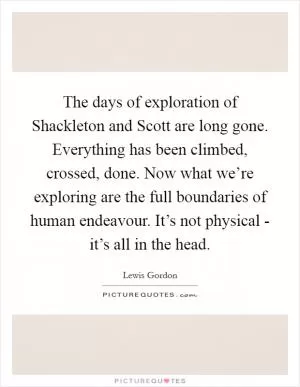 The days of exploration of Shackleton and Scott are long gone. Everything has been climbed, crossed, done. Now what we’re exploring are the full boundaries of human endeavour. It’s not physical - it’s all in the head Picture Quote #1