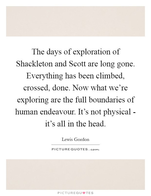The days of exploration of Shackleton and Scott are long gone. Everything has been climbed, crossed, done. Now what we're exploring are the full boundaries of human endeavour. It's not physical - it's all in the head Picture Quote #1