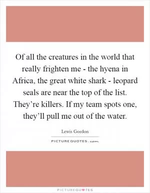 Of all the creatures in the world that really frighten me - the hyena in Africa, the great white shark - leopard seals are near the top of the list. They’re killers. If my team spots one, they’ll pull me out of the water Picture Quote #1