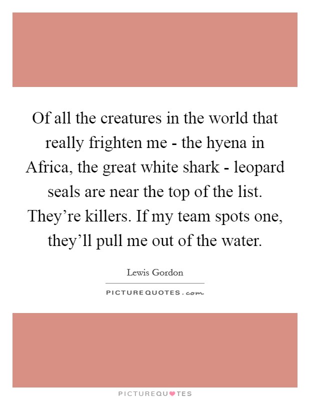 Of all the creatures in the world that really frighten me - the hyena in Africa, the great white shark - leopard seals are near the top of the list. They're killers. If my team spots one, they'll pull me out of the water Picture Quote #1