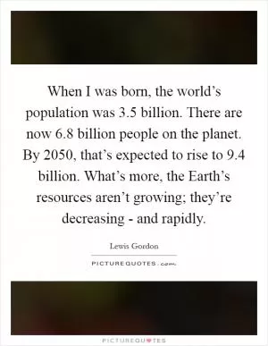 When I was born, the world’s population was 3.5 billion. There are now 6.8 billion people on the planet. By 2050, that’s expected to rise to 9.4 billion. What’s more, the Earth’s resources aren’t growing; they’re decreasing - and rapidly Picture Quote #1