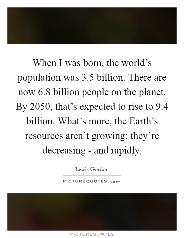 When I was born, the world's population was 3.5 billion. There are now 6.8 billion people on the planet. By 2050, that's expected to rise to 9.4 billion. What's more, the Earth's resources aren't growing; they're decreasing - and rapidly Picture Quote #1