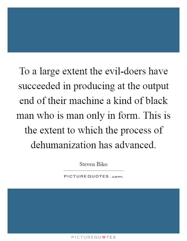 To a large extent the evil-doers have succeeded in producing at the output end of their machine a kind of black man who is man only in form. This is the extent to which the process of dehumanization has advanced Picture Quote #1