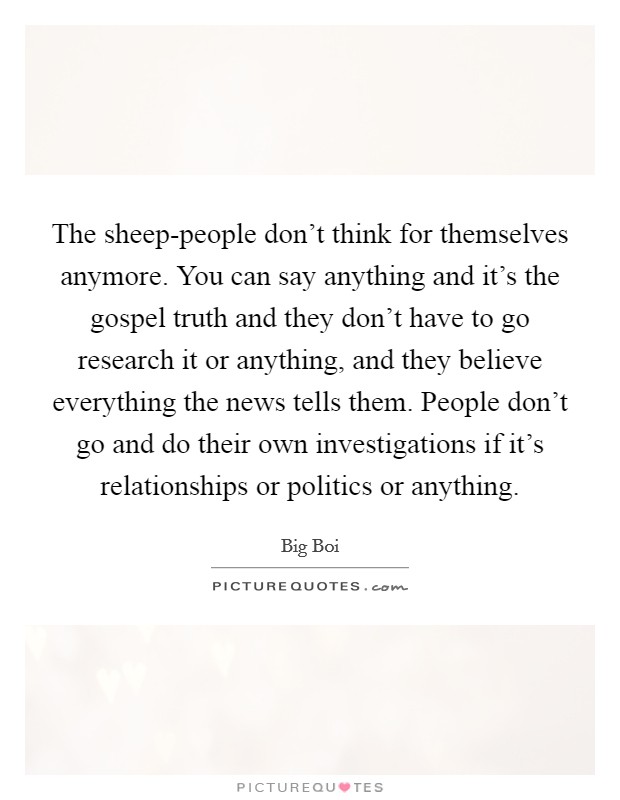 The sheep-people don't think for themselves anymore. You can say anything and it's the gospel truth and they don't have to go research it or anything, and they believe everything the news tells them. People don't go and do their own investigations if it's relationships or politics or anything Picture Quote #1