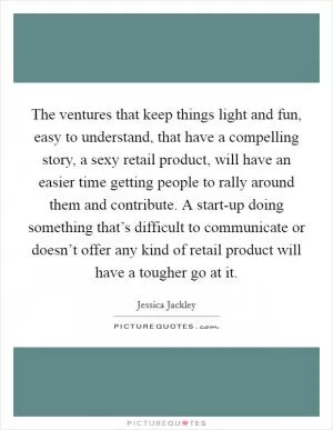 The ventures that keep things light and fun, easy to understand, that have a compelling story, a sexy retail product, will have an easier time getting people to rally around them and contribute. A start-up doing something that’s difficult to communicate or doesn’t offer any kind of retail product will have a tougher go at it Picture Quote #1