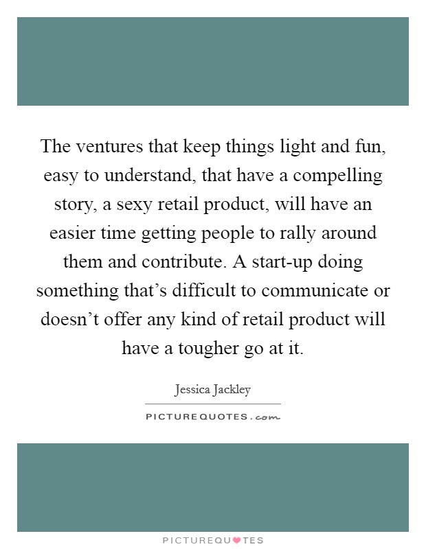 The ventures that keep things light and fun, easy to understand, that have a compelling story, a sexy retail product, will have an easier time getting people to rally around them and contribute. A start-up doing something that's difficult to communicate or doesn't offer any kind of retail product will have a tougher go at it Picture Quote #1