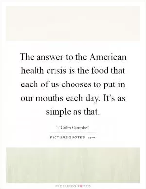The answer to the American health crisis is the food that each of us chooses to put in our mouths each day. It’s as simple as that Picture Quote #1