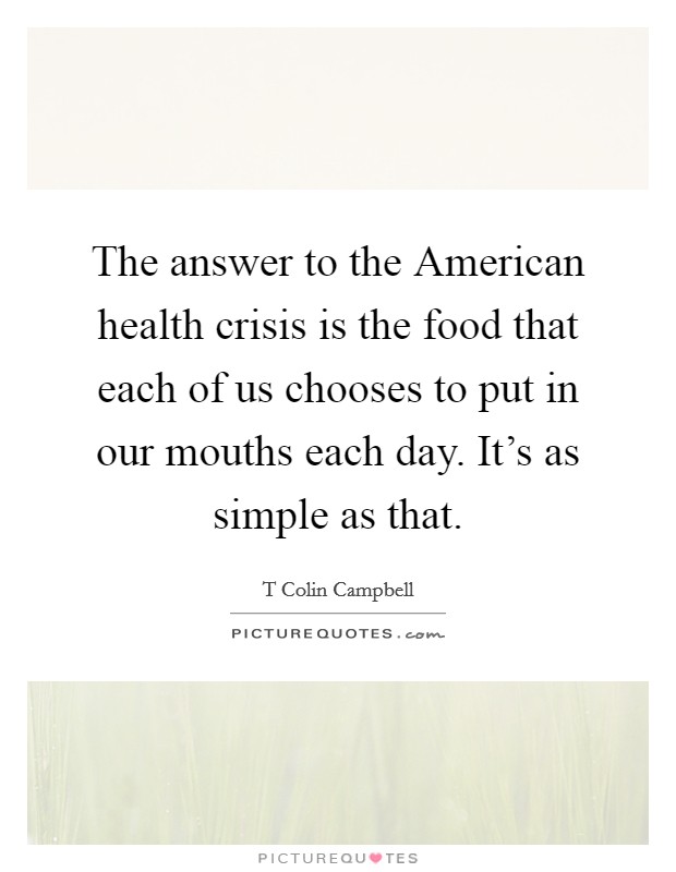 The answer to the American health crisis is the food that each of us chooses to put in our mouths each day. It's as simple as that Picture Quote #1