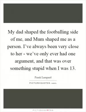 My dad shaped the footballing side of me, and Mum shaped me as a person. I’ve always been very close to her - we’ve only ever had one argument, and that was over something stupid when I was 13 Picture Quote #1
