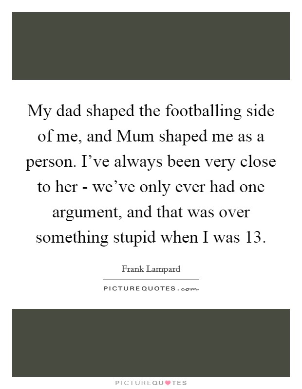 My dad shaped the footballing side of me, and Mum shaped me as a person. I've always been very close to her - we've only ever had one argument, and that was over something stupid when I was 13 Picture Quote #1